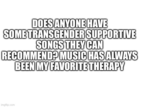 Blank White Template | DOES ANYONE HAVE SOME TRANSGENDER SUPPORTIVE SONGS THEY CAN RECOMMEND? MUSIC HAS ALWAYS BEEN MY FAVORITE THERAPY | image tagged in blank white template | made w/ Imgflip meme maker