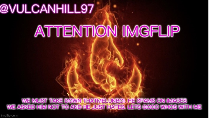 his ign is -ThatMelunBoi- go flag him and shut him down | ATTENTION IMGFLIP; WE MUST TAKE DOWN THATMELUNBOI. HE SPAMS ON IMAGES WE ASKED HIM NOT TO AND HE JUST HATES. LETS GOOO WHOS WITH ME | image tagged in vulcanhill announcement temp | made w/ Imgflip meme maker
