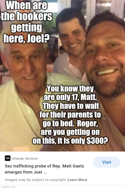 Gop values | When are the hookers getting here, Joel? You know they are only 17, Matt.  They have to wait for their parents to go to bed.  Roger, are you | image tagged in gop values | made w/ Imgflip meme maker