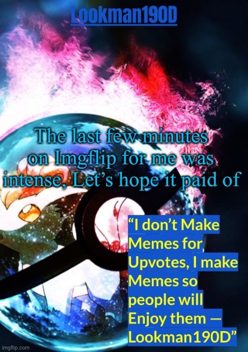 lookman190d's pokemon temp made by gotanygrapes | The last few minutes on Imgflip for me was intense, Let’s hope it paid of | image tagged in lookman190d's pokemon temp made by gotanygrapes | made w/ Imgflip meme maker