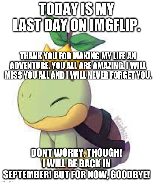goodbye :,( | TODAY IS MY LAST DAY ON IMGFLIP. THANK YOU FOR MAKING MY LIFE AN ADVENTURE. YOU ALL ARE AMAZING. I WILL MISS YOU ALL AND I WILL NEVER FORGET YOU. DONT WORRY, THOUGH! I WILL BE BACK IN SEPTEMBER! BUT FOR NOW, GOODBYE! | image tagged in goodbye | made w/ Imgflip meme maker