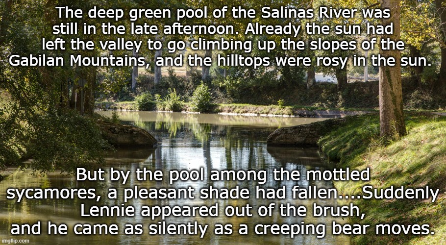 The deep green pool of the Salinas River was still in the late afternoon. Already the sun had left the valley to go climbing up the slopes of the Gabilan Mountains, and the hilltops were rosy in the sun. But by the pool among the mottled sycamores, a pleasant shade had fallen....Suddenly Lennie appeared out of the brush, and he came as silently as a creeping bear moves. | image tagged in fun | made w/ Imgflip meme maker