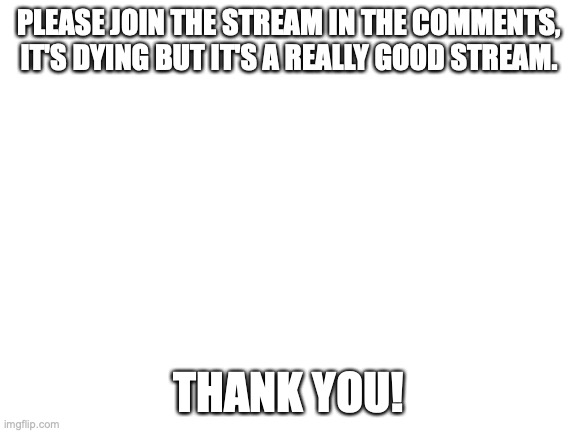 PLEASE JOIN! | PLEASE JOIN THE STREAM IN THE COMMENTS, IT'S DYING BUT IT'S A REALLY GOOD STREAM. THANK YOU! | image tagged in blank white template | made w/ Imgflip meme maker