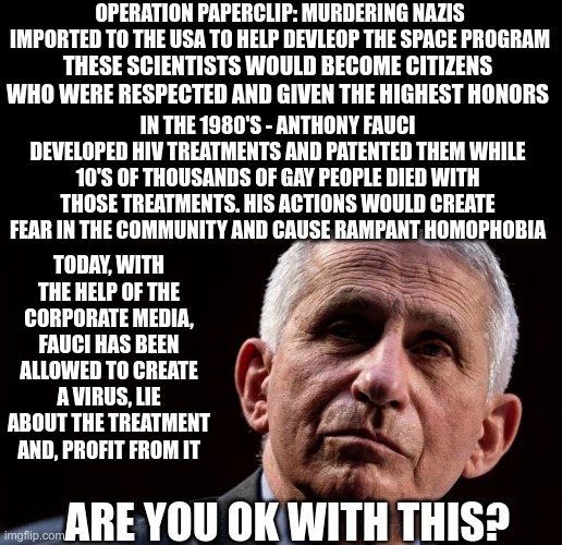 History Repeats |  THESE SCIENTISTS WOULD BECOME CITIZENS WHO WERE RESPECTED AND GIVEN THE HIGHEST HONORS; OPERATION PAPERCLIP: MURDERING NAZIS IMPORTED TO THE USA TO HELP DEVLEOP THE SPACE PROGRAM; IN THE 1980'S - ANTHONY FAUCI DEVELOPED HIV TREATMENTS AND PATENTED THEM WHILE 10'S OF THOUSANDS OF GAY PEOPLE DIED WITH THOSE TREATMENTS. HIS ACTIONS WOULD CREATE FEAR IN THE COMMUNITY AND CAUSE RAMPANT HOMOPHOBIA; TODAY, WITH THE HELP OF THE CORPORATE MEDIA, FAUCI HAS BEEN ALLOWED TO CREATE A VIRUS, LIE ABOUT THE TREATMENT AND, PROFIT FROM IT; ARE YOU OK WITH THIS? | image tagged in covid-19,hiv,murderers | made w/ Imgflip meme maker