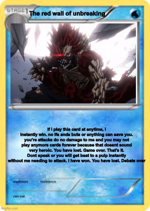 the truest of op cards. | The red wall of unbreaking; if i play this card at anytime, i instantly win. no ifs ands buts or anything can save you. you’re attacks do no damage to me and you may not play anymore cards forever because that doesnt sound very heroic. You have lost. Game over. That’s it. Dont speak or you will get beat to a pulp instantly without me needing to attack. I have won. You have lost. Debate over | image tagged in water type pok mon card template | made w/ Imgflip meme maker