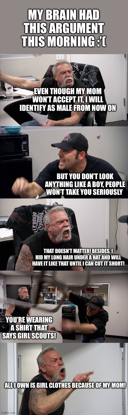 I’ll sort this out eventually I’m sure | MY BRAIN HAD THIS ARGUMENT THIS MORNING :’(; EVEN THOUGH MY MOM WON’T ACCEPT IT, I WILL IDENTIFY AS MALE FROM NOW ON; BUT YOU DON’T LOOK ANYTHING LIKE A BOY, PEOPLE WON’T TAKE YOU SERIOUSLY; THAT DOESN’T MATTER! BESIDES, I HID MY LONG HAIR UNDER A HAT AND WILL HAVE IT LIKE THAT UNTIL I CAN CUT IT SHORT! YOU’RE WEARING A SHIRT THAT SAYS GIRL SCOUTS! ALL I OWN IS GIRL CLOTHES BECAUSE OF MY MOM! | image tagged in memes,american chopper argument,lgbtq,lgbt,transgender | made w/ Imgflip meme maker