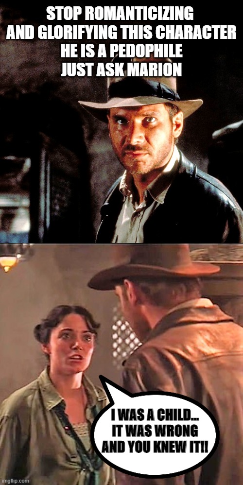 Indiana Jones |  STOP ROMANTICIZING 
AND GLORIFYING THIS CHARACTER
HE IS A PEDOPHILE
JUST ASK MARION; I WAS A CHILD...
IT WAS WRONG
AND YOU KNEW IT!! | image tagged in indiana jones,pedophile,creepy,sexual predator,hollywood | made w/ Imgflip meme maker