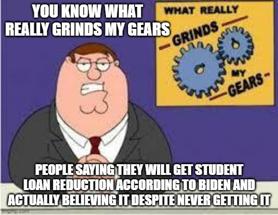 Why do people believe what he says despite never getting what we says he will give them | YOU KNOW WHAT REALLY GRINDS MY GEARS; PEOPLE SAYING THEY WILL GET STUDENT LOAN REDUCTION ACCORDING TO BIDEN AND ACTUALLY BELIEVING IT DESPITE NEVER GETTING IT | image tagged in you know what really grinds my gears,liar biden,liar,biden | made w/ Imgflip meme maker
