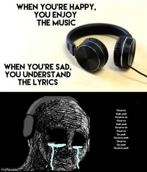 When your sad you understand the lyrics | Go-pi-co
Yeah yeah
Go-pi-co oh
Go-pi-co
Yeah yeah
Go-pi-co oh
Go-pi-co
Go yeah
Go-pi-co yeah
Go-pi-co
Go yeah
Go-pi-co yeah | image tagged in when your sad you understand the lyrics | made w/ Imgflip meme maker