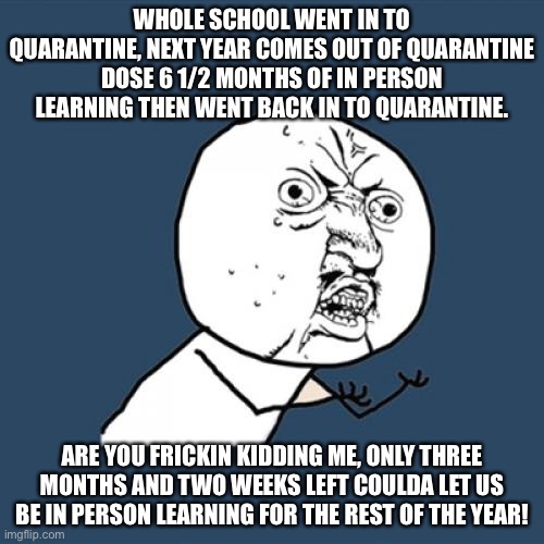 Y U No Meme | WHOLE SCHOOL WENT IN TO QUARANTINE, NEXT YEAR COMES OUT OF QUARANTINE DOSE 6 1/2 MONTHS OF IN PERSON LEARNING THEN WENT BACK IN TO QUARANTINE. ARE YOU FRICKIN KIDDING ME, ONLY THREE MONTHS AND TWO WEEKS LEFT COULDA LET US BE IN PERSON LEARNING FOR THE REST OF THE YEAR! | image tagged in memes,y u no | made w/ Imgflip meme maker