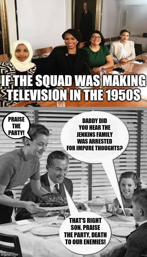 When do we stop pretending liberals are not trying to create Big Brother? | IF THE SQUAD WAS MAKING TELEVISION IN THE 1950S; DADDY DID YOU HEAR THE JENKINS FAMILY WAS ARRESTED FOR IMPURE THOUGHTS? PRAISE THE PARTY! THAT'S RIGHT SON. PRAISE THE PARTY, DEATH TO OUR ENEMIES! | image tagged in vintage family dinner,stupid liberals,traitors,big brother | made w/ Imgflip meme maker