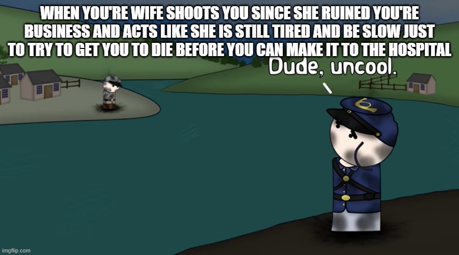 The summery of the June 2007 bullet incident (It actually happend) | WHEN YOU'RE WIFE SHOOTS YOU SINCE SHE RUINED YOU'RE BUSINESS AND ACTS LIKE SHE IS STILL TIRED AND BE SLOW JUST TO TRY TO GET YOU TO DIE BEFORE YOU CAN MAKE IT TO THE HOSPITAL | image tagged in dude uncool,murder | made w/ Imgflip meme maker