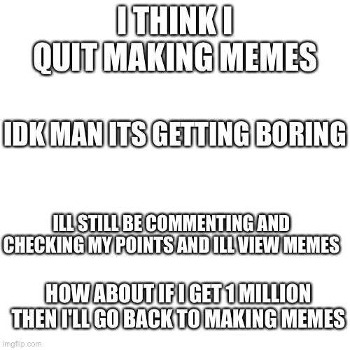 Blank Transparent Square | I THINK I QUIT MAKING MEMES; IDK MAN ITS GETTING BORING; ILL STILL BE COMMENTING AND CHECKING MY POINTS AND ILL VIEW MEMES; HOW ABOUT IF I GET 1 MILLION THEN I'LL GO BACK TO MAKING MEMES | image tagged in memes,blank transparent square,i quit | made w/ Imgflip meme maker