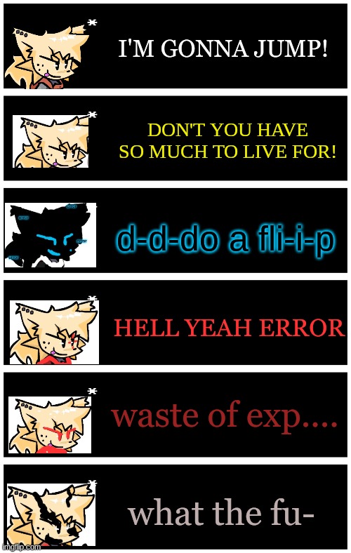 now that i have multiple characters.... (the yellow text is ink) | I'M GONNA JUMP! DON'T YOU HAVE SO MUCH TO LIVE FOR! d-d-do a fli-i-p; HELL YEAH ERROR; waste of exp.... what the fu- | image tagged in undertale text box | made w/ Imgflip meme maker