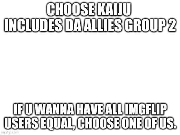 dis means no homophobes or anime exclusion bois, DEAL W/ DA PRICE | CHOOSE KAIJU 
INCLUDES DA ALLIES GROUP 2; IF U WANNA HAVE ALL IMGFLIP USERS EQUAL, CHOOSE ONE OF US. | image tagged in blank white template,imgflip unite | made w/ Imgflip meme maker