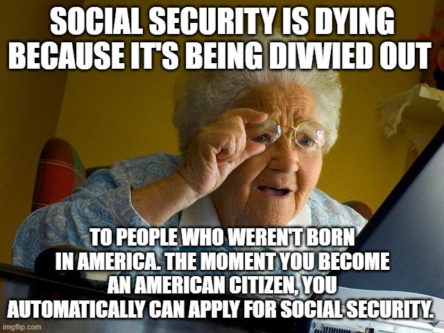 Grandma Finds The Internet Meme | SOCIAL SECURITY IS DYING BECAUSE IT'S BEING DIVVIED OUT; TO PEOPLE WHO WEREN'T BORN IN AMERICA. THE MOMENT YOU BECOME AN AMERICAN CITIZEN, YOU AUTOMATICALLY CAN APPLY FOR SOCIAL SECURITY. | image tagged in memes,grandma finds the internet | made w/ Imgflip meme maker