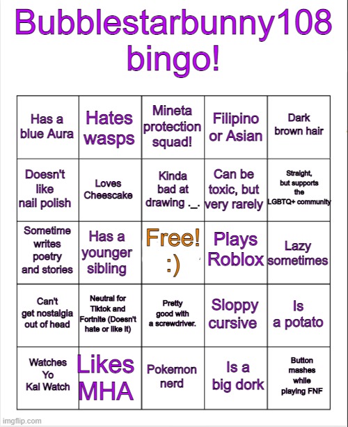 If you did my bingo, please send a link to your post :) | Bubblestarbunny108 bingo! Mineta protection squad! Hates wasps; Dark brown hair; Has a blue Aura; Filipino or Asian; Straight, but supports the LGBTQ+ community; Kinda bad at drawing ._. Doesn't like nail polish; Can be toxic, but very rarely; Loves Cheescake; Plays Roblox; Free! :); Sometime writes poetry and stories; Lazy sometimes; Has a younger sibling; Can't get nostalgia out of head; Neutral for Tiktok and Fortnite (Doesn't hate or like it); Is a potato; Sloppy cursive; Pretty good with a screwdriver. Likes MHA; Button mashes while playing FNF; Watches Yo Kai Watch; Pokemon nerd; Is a big dork | image tagged in blank bingo | made w/ Imgflip meme maker