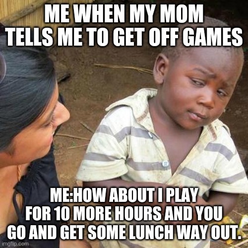 this is me | ME WHEN MY MOM TELLS ME TO GET OFF GAMES; ME:HOW ABOUT I PLAY FOR 10 MORE HOURS AND YOU GO AND GET SOME LUNCH WAY OUT. | image tagged in memes,third world skeptical kid | made w/ Imgflip meme maker