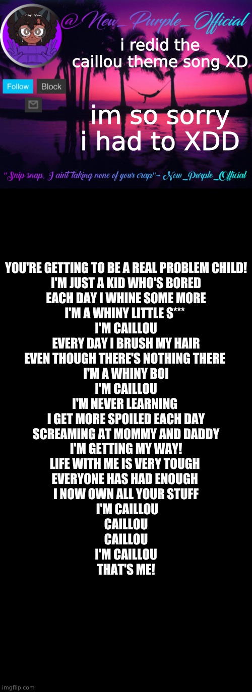 XDDDDDDDD | i redid the caillou theme song XD; im so sorry i had to XDD; YOU'RE GETTING TO BE A REAL PROBLEM CHILD!
I'M JUST A KID WHO'S BORED
EACH DAY I WHINE SOME MORE
I'M A WHINY LITTLE S*** 
I'M CAILLOU
 EVERY DAY I BRUSH MY HAIR 
EVEN THOUGH THERE'S NOTHING THERE 
I'M A WHINY BOI
 I'M CAILLOU 
I'M NEVER LEARNING 
I GET MORE SPOILED EACH DAY
SCREAMING AT MOMMY AND DADDY
I'M GETTING MY WAY!
LIFE WITH ME IS VERY TOUGH 
EVERYONE HAS HAD ENOUGH 
I NOW OWN ALL YOUR STUFF
 I'M CAILLOU
CAILLOU
CAILLOU
I'M CAILLOU
THAT'S ME! | image tagged in purple's announcement temp 3,memes,blank transparent square | made w/ Imgflip meme maker