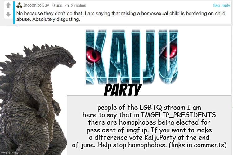 Must follow the stream to vote Imgflip.com/m/IMGFLIP_PRESIDENTS | people of the LGBTQ stream I am here to say that in IMGFLIP_PRESIDENTS there are homophobes being elected for president of imgflip. If you want to make a difference vote KaijuParty at the end of june. Help stop homophobes. (links in comments) | image tagged in kaiju party announcement | made w/ Imgflip meme maker