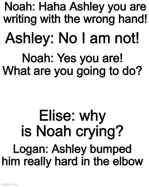 Why to never mess with a southpaw |  Noah: Haha Ashley you are writing with the wrong hand! Ashley: No I am not! Noah: Yes you are! What are you going to do? Elise: why is Noah crying? Logan: Ashley bumped him really hard in the elbow | image tagged in memes,blank transparent square | made w/ Imgflip meme maker