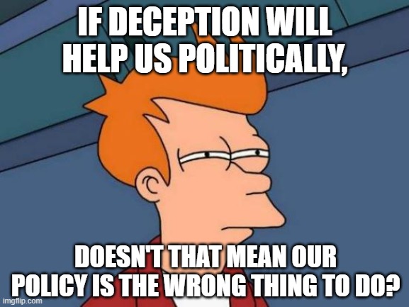 Political Deception | IF DECEPTION WILL HELP US POLITICALLY, DOESN'T THAT MEAN OUR POLICY IS THE WRONG THING TO DO? | image tagged in memes,futurama fry,politics,lies,deception,we have been tricked | made w/ Imgflip meme maker