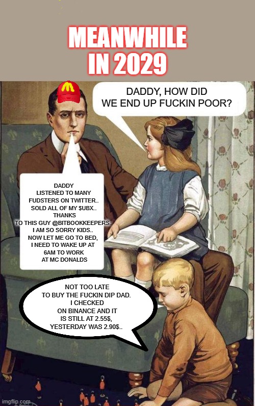 UBX Fudsters Crypto | MEANWHILE IN 2029; DADDY LISTENED TO MANY FUDSTERS ON TWITTER.. SOLD ALL OF MY $UBX..
 THANKS TO THIS GUY @BITBOOKKEEPERS..
I AM SO SORRY KIDS.. 
NOW LET ME GO TO BED, 
I NEED TO WAKE UP AT 
6AM TO WORK
 AT MC DONALDS; DADDY, HOW DID WE END UP FUCKIN POOR? NOT TOO LATE TO BUY THE FUCKIN DIP DAD. 
I CHECKED ON BINANCE AND IT IS STILL AT 2.55$, 
YESTERDAY WAS 2.90$.. | image tagged in daddy what did you do in the great war,cryptocurrency | made w/ Imgflip meme maker