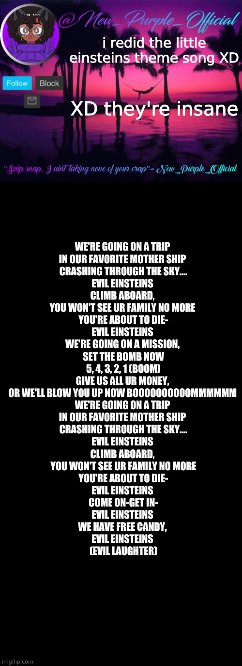 XD | i redid the little einsteins theme song XD; XD they're insane; WE'RE GOING ON A TRIP 
IN OUR FAVORITE MOTHER SHIP 
CRASHING THROUGH THE SKY....
EVIL EINSTEINS 
CLIMB ABOARD, 
YOU WON'T SEE UR FAMILY NO MORE 
YOU'RE ABOUT TO DIE-
EVIL EINSTEINS 
WE'RE GOING ON A MISSION, 
SET THE BOMB NOW
 5, 4, 3, 2, 1 (BOOM) 
GIVE US ALL UR MONEY, 
OR WE'LL BLOW YOU UP NOW BOOOOOOOOOOMMMMMM 
WE'RE GOING ON A TRIP 
IN OUR FAVORITE MOTHER SHIP 
CRASHING THROUGH THE SKY....
EVIL EINSTEINS 
CLIMB ABOARD, 
YOU WON'T SEE UR FAMILY NO MORE
YOU'RE ABOUT TO DIE-
EVIL EINSTEINS 
COME ON-GET IN-
EVIL EINSTEINS 
WE HAVE FREE CANDY, 
EVIL EINSTEINS 
(EVIL LAUGHTER) | image tagged in purple's announcement temp 3,memes,blank transparent square | made w/ Imgflip meme maker