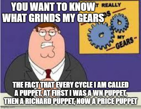It's the same thing every time but just a different person is "the puppet master" | YOU WANT TO KNOW WHAT GRINDS MY GEARS; THE FACT THAT EVERY CYCLE I AM CALLED A PUPPET. AT FIRST I WAS A WN PUPPET, THEN A RICHARD PUPPET, NOW A PRICE PUPPET | image tagged in you know what really grinds my gears,puppet,wubbzy | made w/ Imgflip meme maker