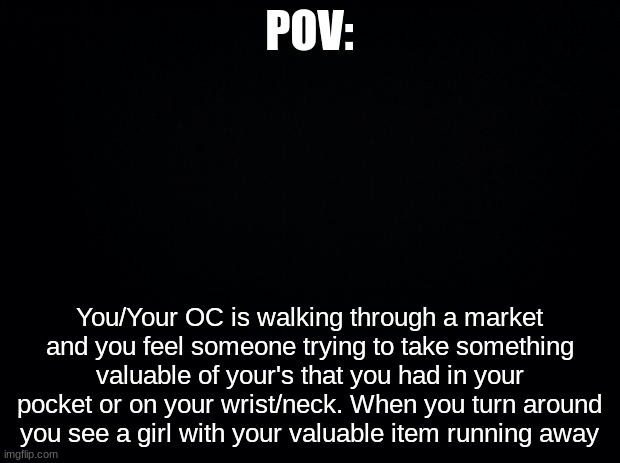 Black background | POV:; You/Your OC is walking through a market and you feel someone trying to take something valuable of your's that you had in your pocket or on your wrist/neck. When you turn around you see a girl with your valuable item running away | image tagged in black background | made w/ Imgflip meme maker