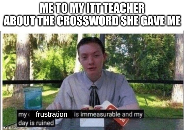 My dissapointment is immeasurable and my day is ruined | ME TO MY ITT TEACHER ABOUT THE CROSSWORD SHE GAVE ME; frustration | image tagged in my dissapointment is immeasurable and my day is ruined | made w/ Imgflip meme maker