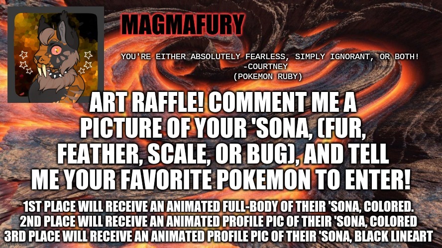 Entries will close on Sunday. The three winners will be sent a memechat link as well. | ART RAFFLE! COMMENT ME A PICTURE OF YOUR 'SONA, (FUR, FEATHER, SCALE, OR BUG), AND TELL ME YOUR FAVORITE POKEMON TO ENTER! 1ST PLACE WILL RECEIVE AN ANIMATED FULL-BODY OF THEIR 'SONA, COLORED.
2ND PLACE WILL RECEIVE AN ANIMATED PROFILE PIC OF THEIR 'SONA, COLORED
3RD PLACE WILL RECEIVE AN ANIMATED PROFILE PIC OF THEIR 'SONA, BLACK LINEART | image tagged in magmafury announcement template | made w/ Imgflip meme maker