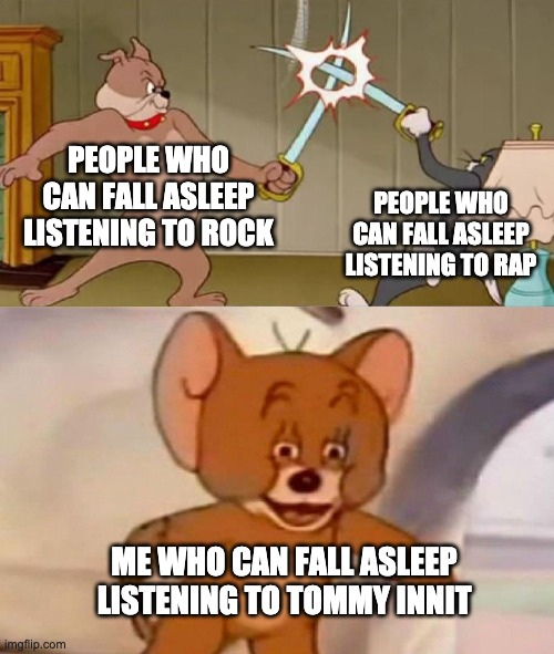 true | PEOPLE WHO CAN FALL ASLEEP LISTENING TO ROCK; PEOPLE WHO CAN FALL ASLEEP LISTENING TO RAP; ME WHO CAN FALL ASLEEP LISTENING TO TOMMY INNIT | image tagged in tom and jerry swordfight | made w/ Imgflip meme maker