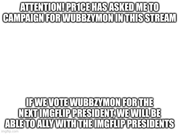 Blank White Template | ATTENTION! PR1CE HAS ASKED ME TO CAMPAIGN FOR WUBBZYMON IN THIS STREAM; IF WE VOTE WUBBZYMON FOR THE NEXT IMGFLIP PRESIDENT, WE WILL BE ABLE TO ALLY WITH THE IMGFLIP PRESIDENTS | image tagged in blank white template | made w/ Imgflip meme maker