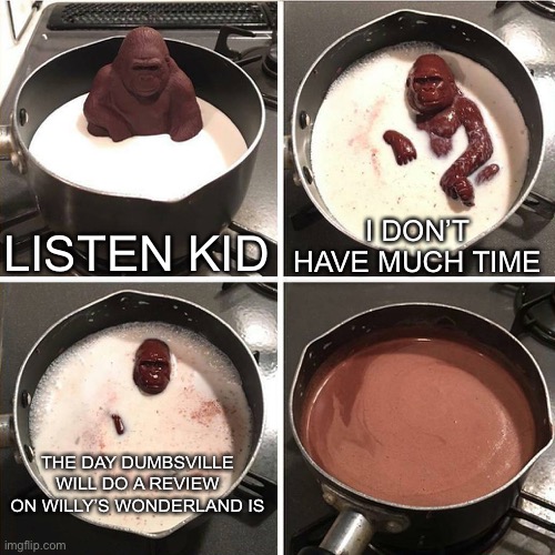 Since dumbsville will probably review Willy’s wonderland so I made this meme as an attempt for this gorilla to explain when he w | LISTEN KID; I DON’T HAVE MUCH TIME; THE DAY DUMBSVILLE WILL DO A REVIEW ON WILLY’S WONDERLAND IS | image tagged in chocolate gorilla | made w/ Imgflip meme maker