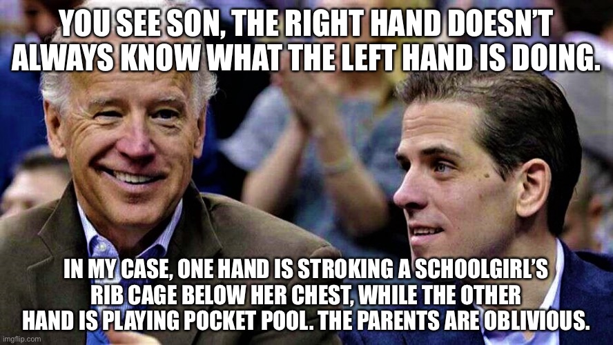 Joe & Hunter Biden | YOU SEE SON, THE RIGHT HAND DOESN’T ALWAYS KNOW WHAT THE LEFT HAND IS DOING. IN MY CASE, ONE HAND IS STROKING A SCHOOLGIRL’S RIB CAGE BELOW  | image tagged in joe hunter biden | made w/ Imgflip meme maker