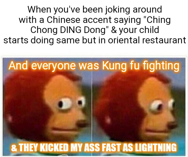 Monkey Puppet | When you've been joking around with a Chinese accent saying "Ching Chong DING Dong" & your child starts doing same but in oriental restaurant; And everyone was Kung fu fighting; & THEY KICKED MY ASS FAST AS LIGHTNING | image tagged in memes,monkey puppet | made w/ Imgflip meme maker