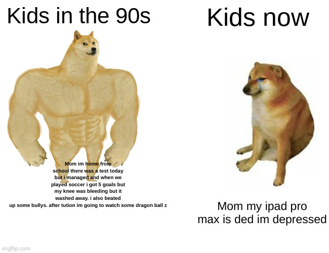 Buff Doge vs. Cheems Meme | Kids in the 90s; Kids now; Mom im home from school there was a test today but i managed and when we played soccer i got 5 goals but my knee was bleeding but it washed away. i also beated up some bullys. after tution im going to watch some dragon ball z; Mom my ipad pro max is ded im depressed | image tagged in memes,buff doge vs cheems | made w/ Imgflip meme maker