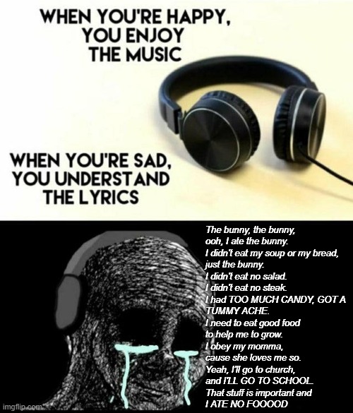 When You're Sad, You Understand the Lyrics | The bunny, the bunny,
ooh, I ate the bunny.
I didn't eat my soup or my bread,
just the bunny.
I didn't eat no salad.
I didn't eat no steak.
I had TOO MUCH CANDY, GOT A
TUMMY ACHE.
I need to eat good food
to help me to grow.
I obey my momma,
cause she loves me so.
Yeah, I'll go to church,
and I'LL GO TO SCHOOL.
That stuff is important and
I ATE NO FOOOOD | image tagged in when you're sad you understand the lyrics,veggietales | made w/ Imgflip meme maker