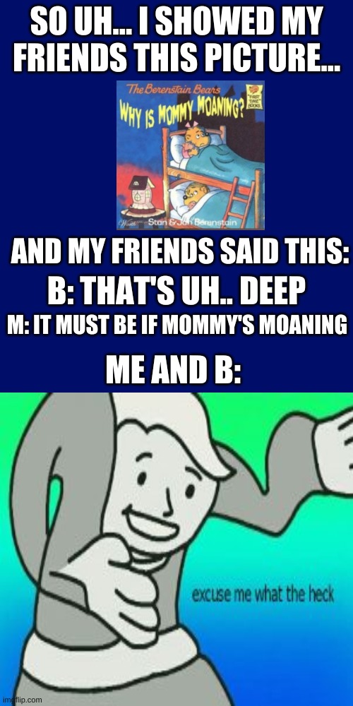 then a teacher caught us... ^ for part 2 | SO UH... I SHOWED MY FRIENDS THIS PICTURE... AND MY FRIENDS SAID THIS:; B: THAT'S UH.. DEEP; M: IT MUST BE IF MOMMY'S MOANING; ME AND B: | image tagged in memes,blank transparent square | made w/ Imgflip meme maker