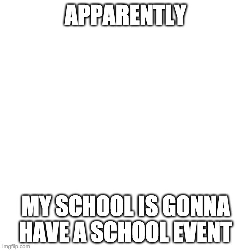 Blank Transparent Square | APPARENTLY; MY SCHOOL IS GONNA HAVE A SCHOOL EVENT | image tagged in memes,blank transparent square | made w/ Imgflip meme maker