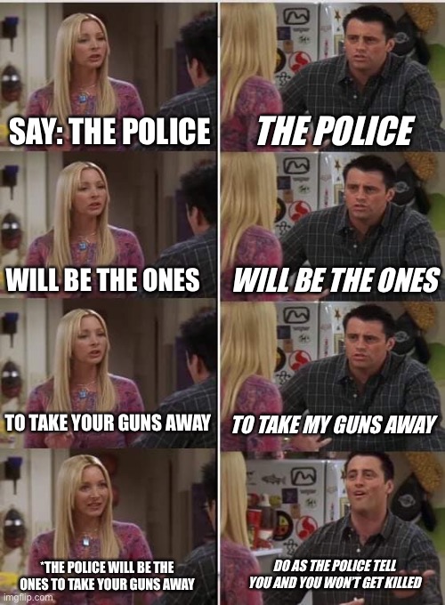 Phoebe Joey | SAY: THE POLICE; THE POLICE; WILL BE THE ONES; WILL BE THE ONES; TO TAKE YOUR GUNS AWAY; TO TAKE MY GUNS AWAY; DO AS THE POLICE TELL YOU AND YOU WON’T GET KILLED; *THE POLICE WILL BE THE ONES TO TAKE YOUR GUNS AWAY | image tagged in phoebe joey | made w/ Imgflip meme maker