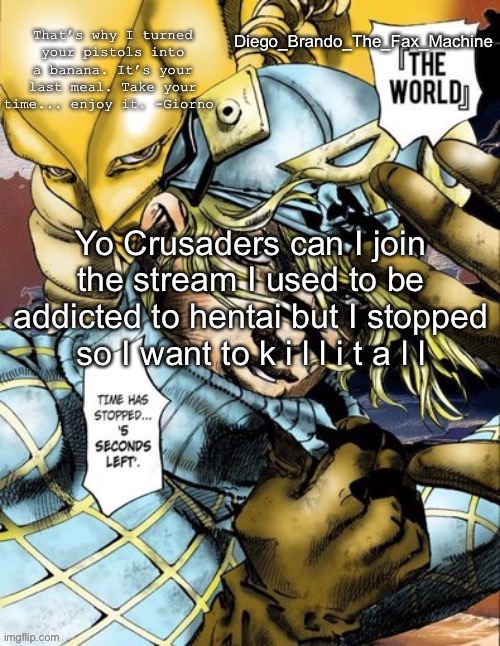 hentai must commit deceased | Yo Crusaders can I join the stream I used to be addicted to hentai but I stopped so I want to k i l l i t a l l | image tagged in diego_brando_the_fax_machine has something to say | made w/ Imgflip meme maker