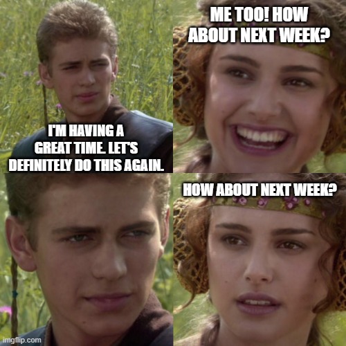 How about next week? | ME TOO! HOW ABOUT NEXT WEEK? I'M HAVING A GREAT TIME. LET'S DEFINITELY DO THIS AGAIN. HOW ABOUT NEXT WEEK? | image tagged in for the better right blank,star wars,anakin skywalker,padme | made w/ Imgflip meme maker