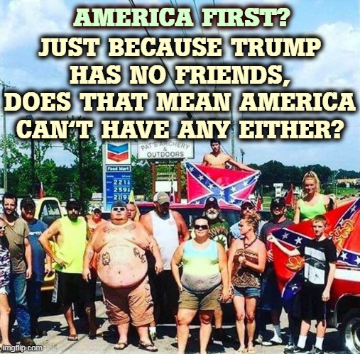 Trump can't sustain a friendship. That doesn't mean we have to be lonely too. | AMERICA FIRST? JUST BECAUSE TRUMP HAS NO FRIENDS, DOES THAT MEAN AMERICA CAN'T HAVE ANY EITHER? | image tagged in trump's base - redneck hillbilly voters,america first,forever alone | made w/ Imgflip meme maker