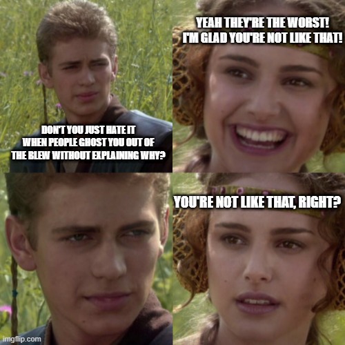 When they Force Ghost you for no reason. | YEAH THEY'RE THE WORST! I'M GLAD YOU'RE NOT LIKE THAT! DON'T YOU JUST HATE IT WHEN PEOPLE GHOST YOU OUT OF THE BLEW WITHOUT EXPLAINING WHY? YOU'RE NOT LIKE THAT, RIGHT? | image tagged in for the better right blank,star wars,anakin skywalker,padme,dating,relationships | made w/ Imgflip meme maker