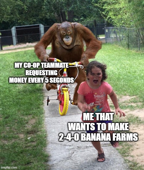 bruh i am not in peace | MY CO-OP TEAMMATE REQUESTING MONEY EVERY 5 SEGONDS; ME THAT WANTS TO MAKE 2-4-0 BANANA FARMS | image tagged in orangutan chasing girl on a tricycle | made w/ Imgflip meme maker