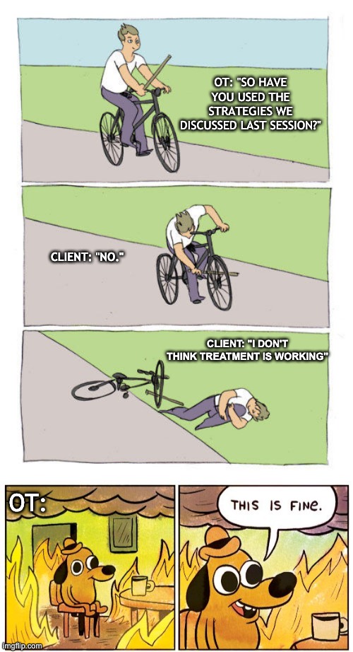Treating Clients Be Like.... | OT: "SO HAVE YOU USED THE STRATEGIES WE DISCUSSED LAST SESSION?"; CLIENT: "NO."; CLIENT: "I DON'T THINK TREATMENT IS WORKING"; OT: | image tagged in memes,bike fall,this is fine | made w/ Imgflip meme maker