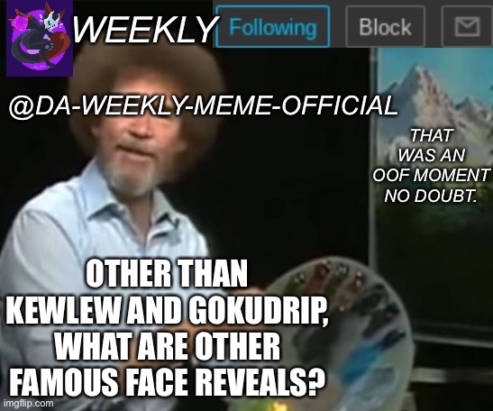 What? | OTHER THAN KEWLEW AND GOKUDRIP, WHAT ARE OTHER FAMOUS FACE REVEALS? | image tagged in da-weekly-meme-official announcement template | made w/ Imgflip meme maker