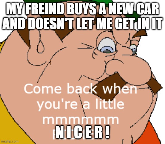 To show people the ropes of my new meme | MY FREIND BUYS A NEW CAR AND DOESN'T LET ME GET IN IT; N I C E R ! | image tagged in come back when you're a little mmmmmmmm richer morshu | made w/ Imgflip meme maker